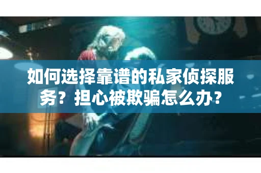 如何选择靠谱的私家侦探服务？担心被欺骗怎么办？