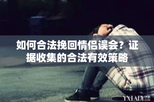如何合法挽回情侣误会?证据收集的合法有效策略 如何合法挽回情侣误会?证据收集的合法有效策略