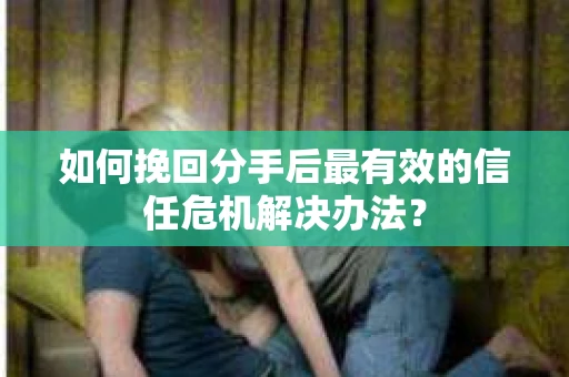 如何挽回分手后最有效的信任危机解决办法？