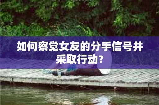 如何察觉女友的分手信号并采取行动？