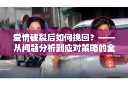 爱情破裂后如何挽回？——从问题分析到应对策略的全面指南