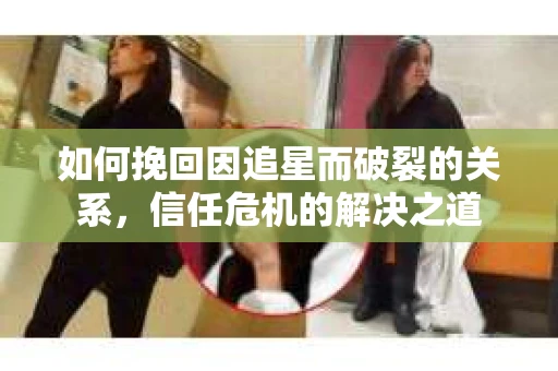 如何挽回因追星而破裂的关系，信任危机的解决之道
