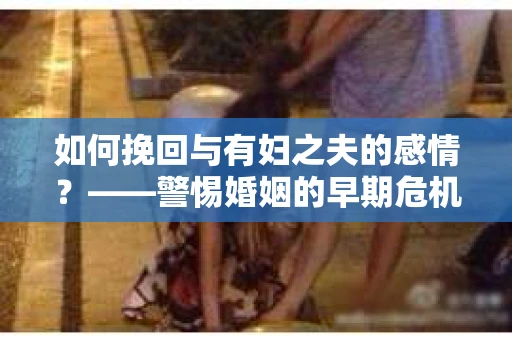 如何挽回与有妇之夫的感情？——警惕婚姻的早期危机信号