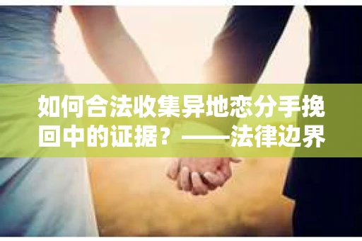 如何合法收集异地恋分手挽回中的证据？——法律边界内的取证策略