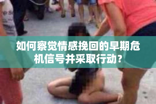 如何察觉情感挽回的早期危机信号并采取行动？