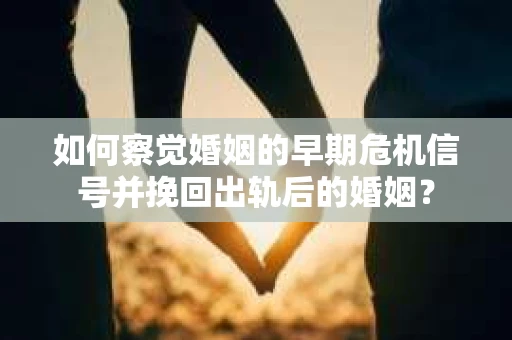 如何察觉婚姻的早期危机信号并挽回出轨后的婚姻？