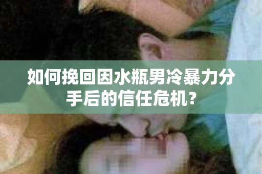 如何挽回因水瓶男冷暴力分手后的信任危机？