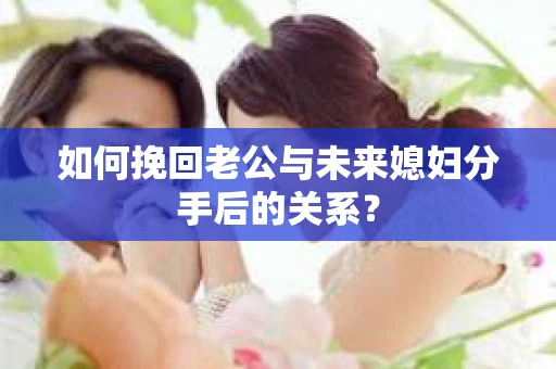 如何挽回老公与未来媳妇分手后的关系？