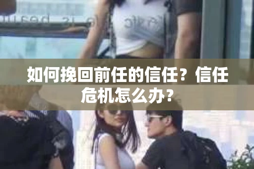 如何挽回前任的信任？信任危机怎么办？
