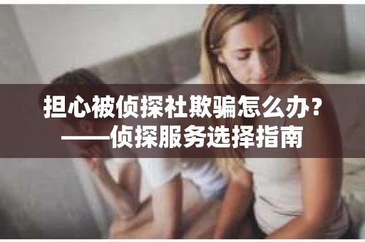 担心被侦探社欺骗怎么办?——侦探服务选择指南 担心被侦探社欺骗怎么办?——侦探服务选择指南